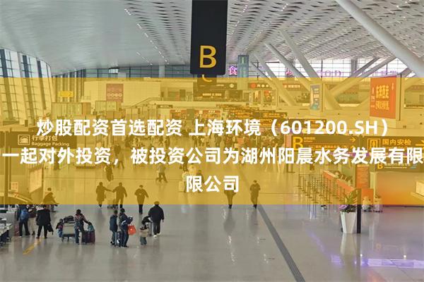 炒股配资首选配资 上海环境(601200.SH)新增一起对外投资,被投资公司为湖州阳晨水务发展有限公司
