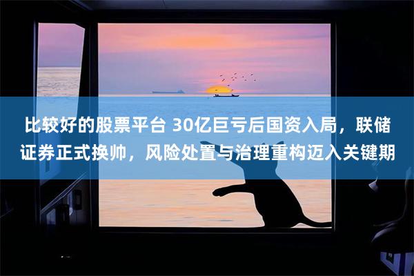 比较好的股票平台 30亿巨亏后国资入局，联储证券正式换帅，风险处置与治理重构迈入关键期