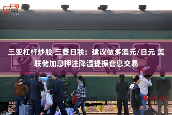 三亚杠杆炒股 三菱日联：建议做多澳元/日元 美联储加息押注降温提振套息交易