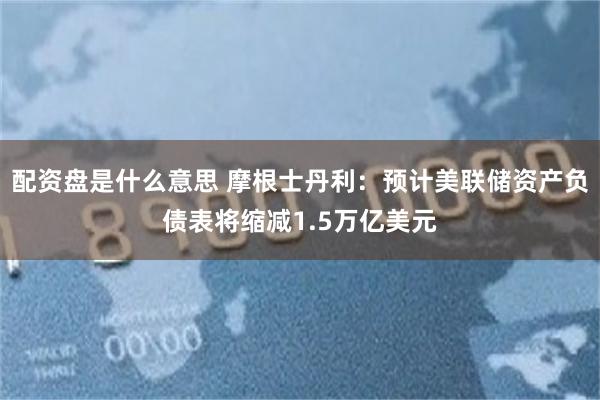 配资盘是什么意思 摩根士丹利：预计美联储资产负债表将缩减1.5万亿美元