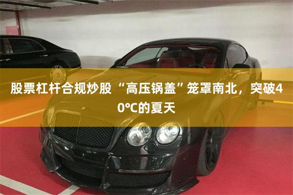 股票杠杆合规炒股 “高压锅盖”笼罩南北，突破40℃的夏天