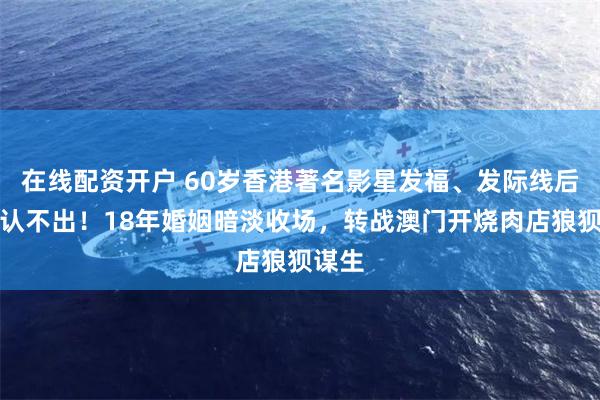 在线配资开户 60岁香港著名影星发福、发际线后退到认不出！18年婚姻暗淡收场，转战澳门开烧肉店狼狈谋生