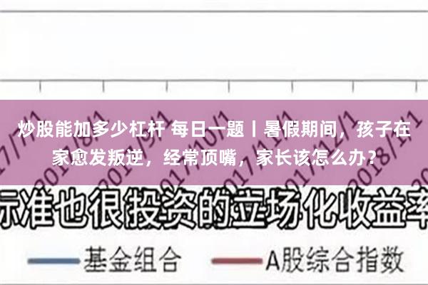 炒股能加多少杠杆 每日一题丨暑假期间，孩子在家愈发叛逆，经常顶嘴，家长该怎么办？
