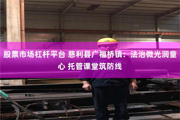 股票市场杠杆平台 慈利县广福桥镇：法治微光润童心 托管课堂筑防线