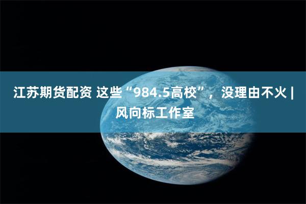 江苏期货配资 这些“984.5高校”，没理由不火 | 风向标工作室