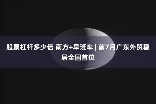 股票杠杆多少倍 南方+早班车 | 前7月广东外贸稳居全国首位