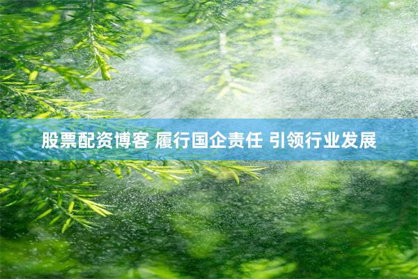 股票配资博客 履行国企责任 引领行业发展