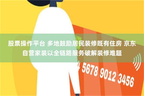 股票操作平台 多地鼓励居民装修既有住房 京东自营家装以全链路服务破解装修难题