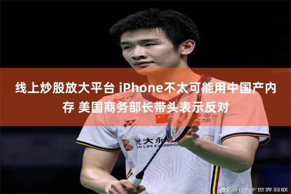 线上炒股放大平台 iPhone不太可能用中国产内存 美国商务部长带头表示反对