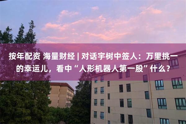 按年配资 海量财经 | 对话宇树中签人:万里挑一的幸运儿,看中“人形机器人第一股”什么?