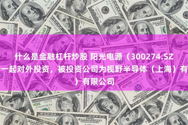 什么是金融杠杆炒股 阳光电源（300274.SZ）新增一起对外投资，被投资公司为视野半导体（上海）有限公司