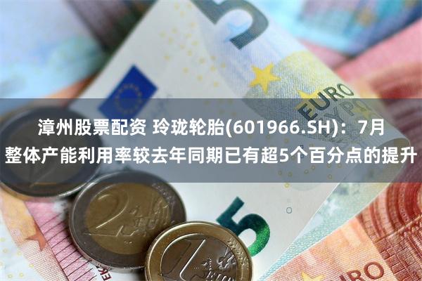 漳州股票配资 玲珑轮胎(601966.SH)：7月整体产能利用率较去年同期已有超5个百分点的提升