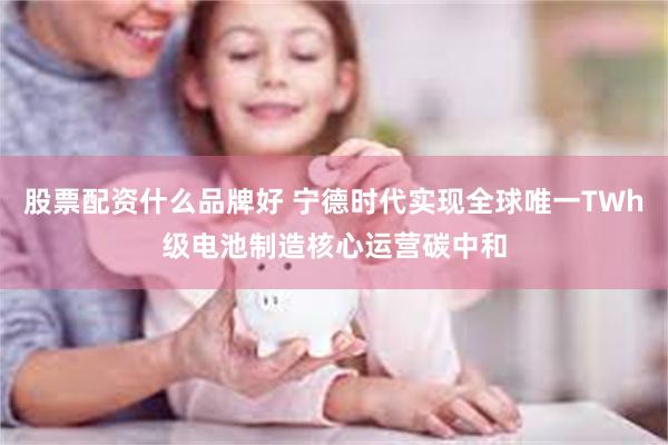 股票配资什么品牌好 宁德时代实现全球唯一TWh级电池制造核心运营碳中和
