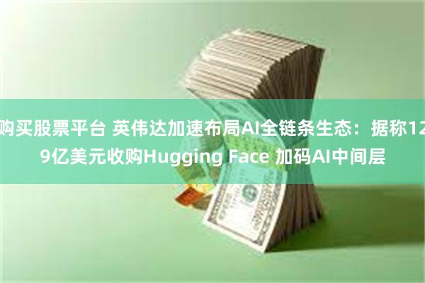购买股票平台 英伟达加速布局AI全链条生态：据称129亿美元收购Hugging Face 加码AI中间层
