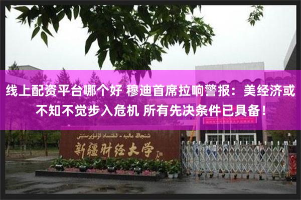 线上配资平台哪个好 穆迪首席拉响警报：美经济或不知不觉步入危机 所有先决条件已具备！