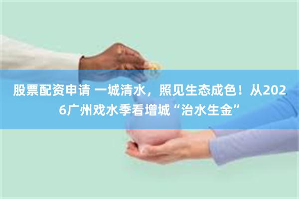 股票配资申请 一城清水，照见生态成色！从2026广州戏水季看增城“治水生金”