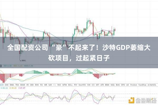 全国配资公司 “豪”不起来了！沙特GDP萎缩大砍项目，过起紧日子