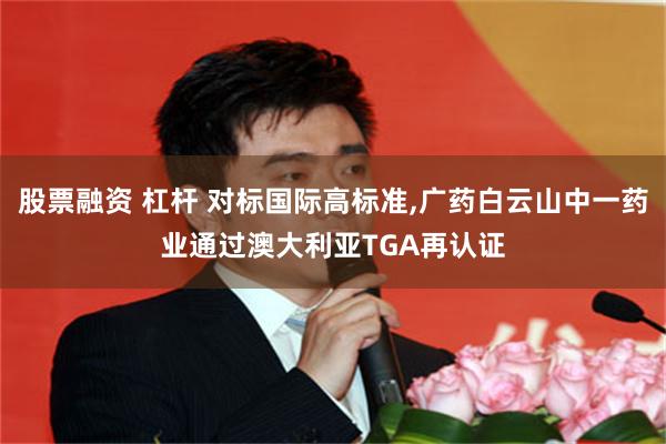 股票融资 杠杆 对标国际高标准,广药白云山中一药业通过澳大利亚TGA再认证