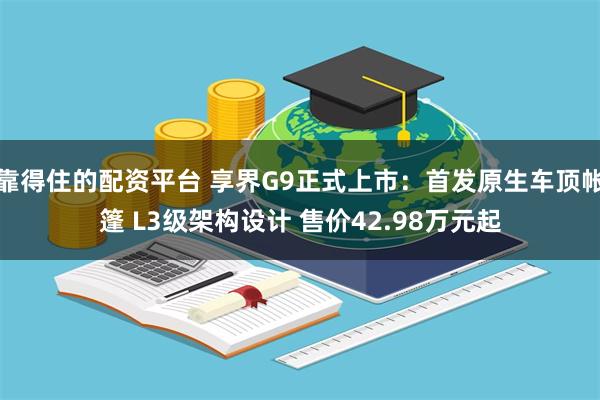 靠得住的配资平台 享界G9正式上市：首发原生车顶帐篷 L3级架构设计 售价42.98万元起