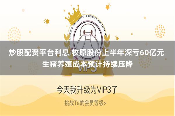 炒股配资平台利息 牧原股份上半年深亏60亿元 生猪养殖成本预计持续压降