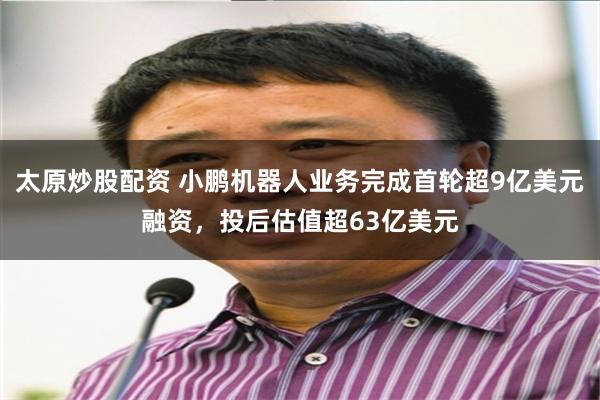 太原炒股配资 小鹏机器人业务完成首轮超9亿美元融资，投后估值超63亿美元