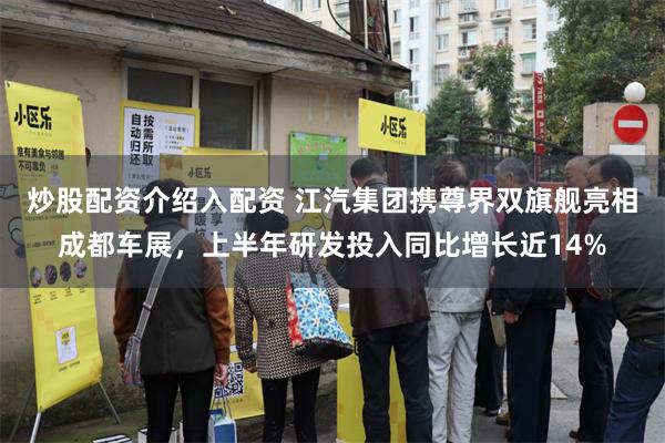 炒股配资介绍入配资 江汽集团携尊界双旗舰亮相成都车展，上半年研发投入同比增长近14%
