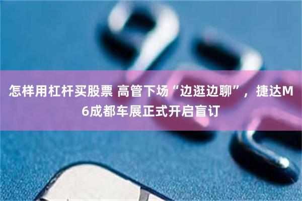 怎样用杠杆买股票 高管下场“边逛边聊”，捷达M6成都车展正式开启盲订