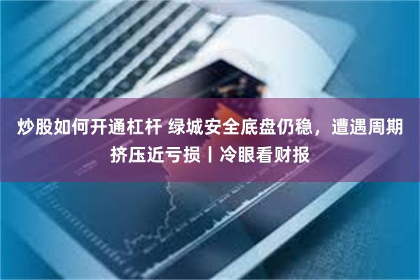 炒股如何开通杠杆 绿城安全底盘仍稳，遭遇周期挤压近亏损丨冷眼看财报