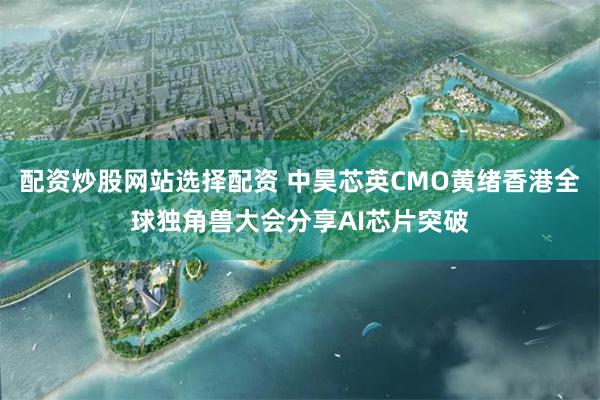 配资炒股网站选择配资 中昊芯英CMO黄绪香港全球独角兽大会分享AI芯片突破