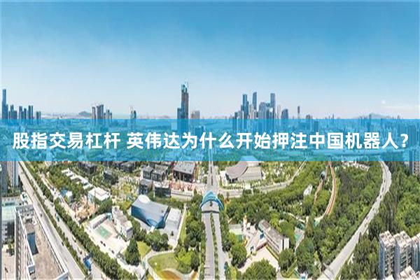 股指交易杠杆 英伟达为什么开始押注中国机器人？