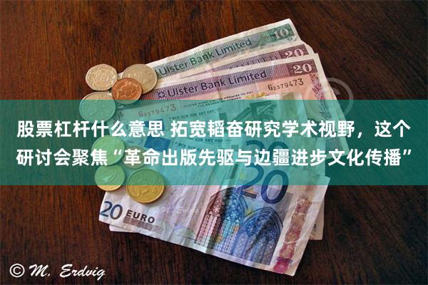 股票杠杆什么意思 拓宽韬奋研究学术视野，这个研讨会聚焦“革命出版先驱与边疆进步文化传播”