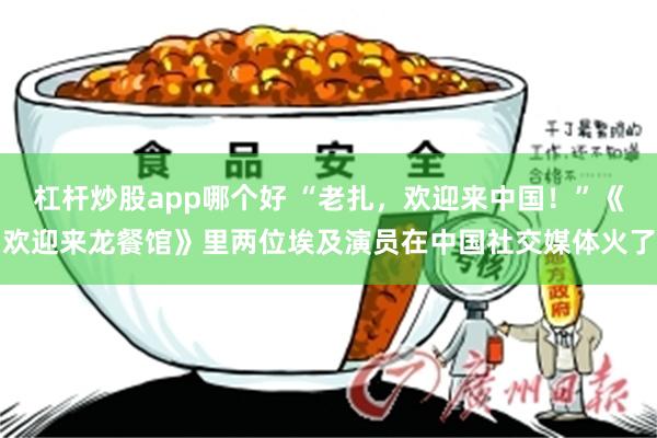 杠杆炒股app哪个好 “老扎，欢迎来中国！”《欢迎来龙餐馆》里两位埃及演员在中国社交媒体火了