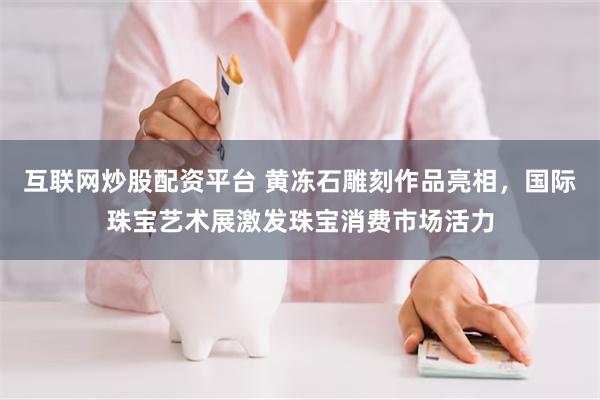 互联网炒股配资平台 黄冻石雕刻作品亮相，国际珠宝艺术展激发珠宝消费市场活力
