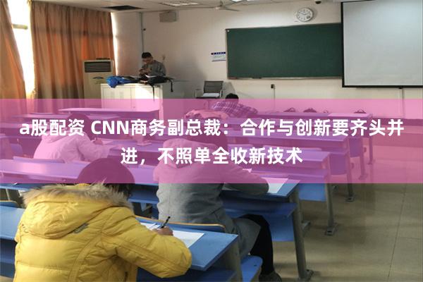 a股配资 CNN商务副总裁：合作与创新要齐头并进，不照单全收新技术