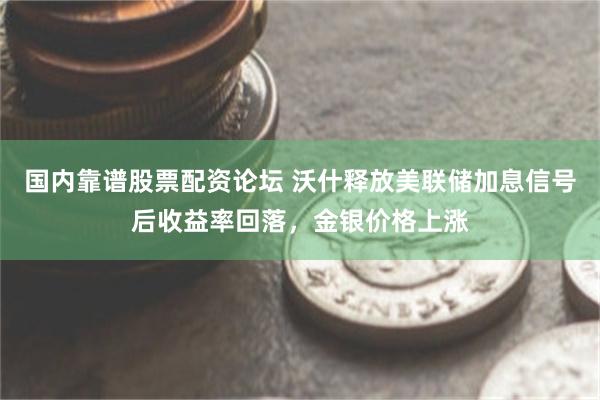 国内靠谱股票配资论坛 沃什释放美联储加息信号后收益率回落，金银价格上涨