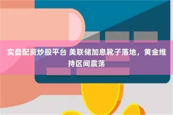 实盘配资炒股平台 美联储加息靴子落地，黄金维持区间震荡
