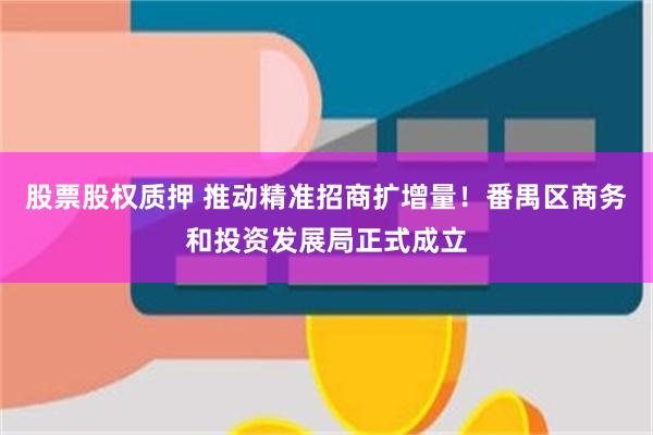 股票股权质押 推动精准招商扩增量！番禺区商务和投资发展局正式成立