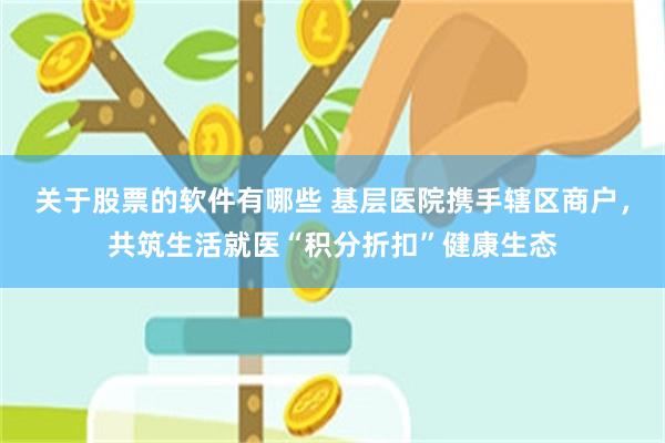关于股票的软件有哪些 基层医院携手辖区商户，共筑生活就医“积分折扣”健康生态