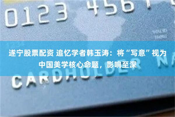 遂宁股票配资 追忆学者韩玉涛：将“写意”视为中国美学核心命题，影响至深