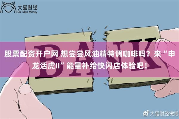 股票配资开户网 想尝尝风油精特调咖啡吗？来“申龙活虎II”能量补给快闪店体验吧！
