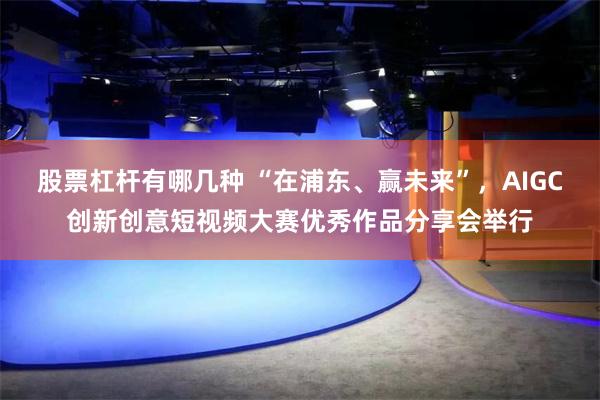 股票杠杆有哪几种 “在浦东、赢未来”，AIGC创新创意短视频大赛优秀作品分享会举行