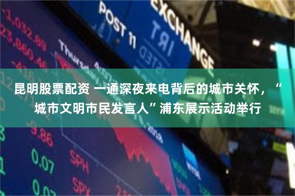 昆明股票配资 一通深夜来电背后的城市关怀，“城市文明市民发言人”浦东展示活动举行