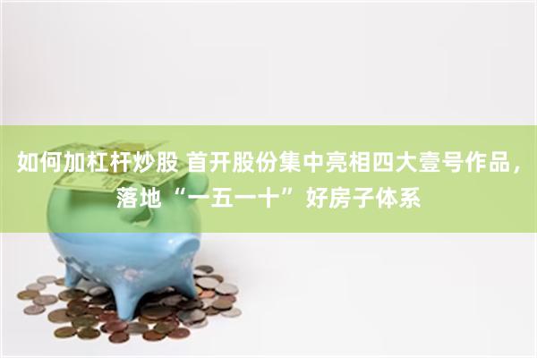 如何加杠杆炒股 首开股份集中亮相四大壹号作品,落地 “一五一十” 好房子体系