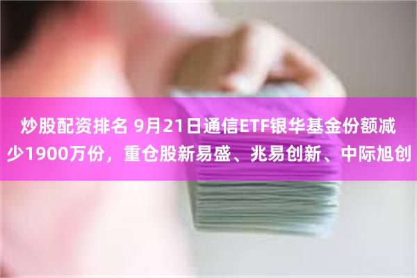 炒股配资排名 9月21日通信ETF银华基金份额减少1900万份，重仓股新易盛、兆易创新、中际旭创