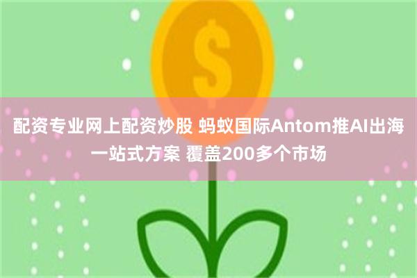 配资专业网上配资炒股 蚂蚁国际Antom推AI出海一站式方案 覆盖200多个市场
