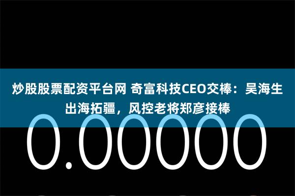 炒股股票配资平台网 奇富科技CEO交棒:吴海生出海拓疆,风控老将郑彦接棒
