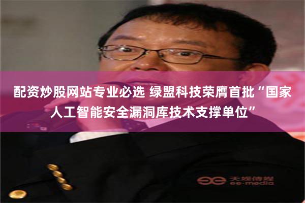 配资炒股网站专业必选 绿盟科技荣膺首批“国家人工智能安全漏洞库技术支撑单位”