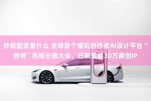 炒股配资是什么 全球首个潮玩创作者AI设计平台“妙呀”亮相云栖大会，已积累超30万原创IP