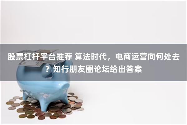 股票杠杆平台推荐 算法时代，电商运营向何处去？知行朋友圈论坛给出答案