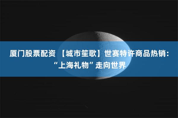 厦门股票配资 【城市笙歌】世赛特许商品热销：“上海礼物”走向世界